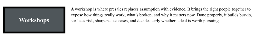 Workshops A workshop is where presales replaces assumption with evidence. It brings the right people together to expose how things really work, what’s broken, and why it matters now. Done properly, it builds buy-in, surfaces risk, sharpens use cases, and decides early whether a deal is worth pursuing.